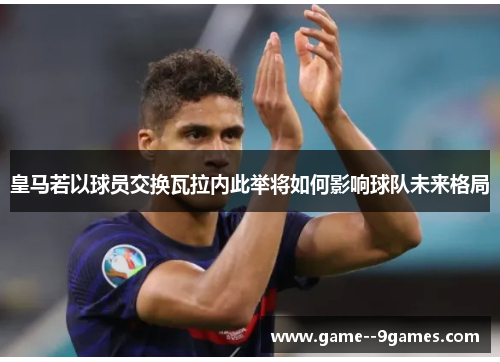皇马若以球员交换瓦拉内此举将如何影响球队未来格局 皇马若以球员交换瓦拉内此举将如何影响球队未来格局