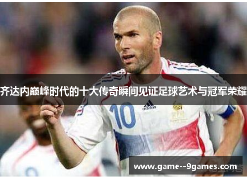 齐达内巅峰时代的十大传奇瞬间见证足球艺术与冠军荣耀 齐达内巅峰时代的十大传奇瞬间见证足球艺术与冠军荣耀