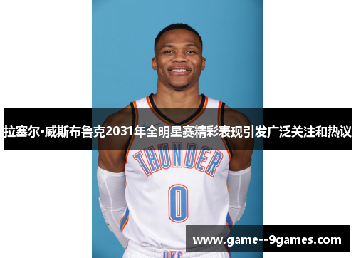 拉塞尔·威斯布鲁克2031年全明星赛精彩表现引发广泛关注和热议