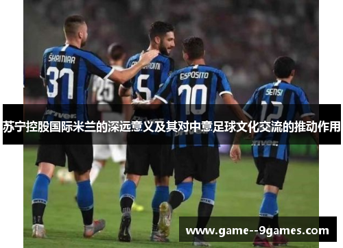 苏宁控股国际米兰的深远意义及其对中意足球文化交流的推动作用 苏宁控股国际米兰的深远意义及其对中意足球文化交流的推动作用
