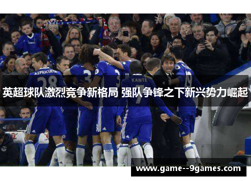 英超球队激烈竞争新格局 强队争锋之下新兴势力崛起 英超球队激烈竞争新格局 强队争锋之下新兴势力崛起
